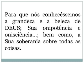 Para que nós conhecêssemos
  a grandeza e a beleza de
  DEUS; Sua onipotência e
 onisciência...; bem como, a
Sua soberania sobre todas as
           coisas.
 