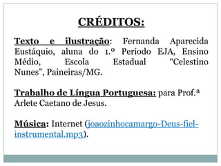 CRÉDITOS:
Texto e ilustração: Fernanda Aparecida
Eustáquio, aluna do 1.º Período EJA, Ensino
Médio, Escola Estadual “Celestino Nunes”,
Paineiras/MG.

Trabalho de Língua Portuguesa: para Prof.ª
Arlete Caetano de Jesus.

Música: Internet (joaozinhocamargo-Deus-fiel-
instrumental.mp3).
 