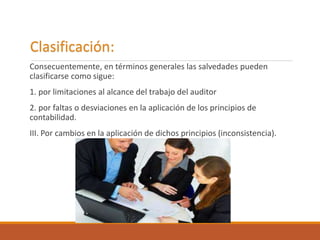 Clasificación:
Consecuentemente, en términos generales las salvedades pueden
clasificarse como sigue:
1. por limitaciones al alcance del trabajo del auditor
2. por faltas o desviaciones en la aplicación de los principios de
contabilidad.
III. Por cambios en la aplicación de dichos principios (inconsistencia).
 