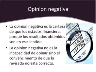 Opinion negativa
• La opinion negativa es la certeza
de que los estados financiera,
porque los resultados obtenidos
son en ese sentido.
• La opinion negativa no es la
incapacidad de opinar sino el
convencimiento de que lo
revisado no esta correcto.
 