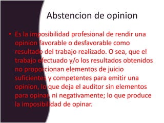 Abstencion de opinion
• Es la imposibilidad profesional de rendir una
opinion favorable o desfavorable como
resultado del trabajo realizado. O sea, que el
trabajo efectuado y/o los resultados obtenidos
no proporcionan elementos de juicio
suficientes y competentes para emitir una
opinion, lo que deja el auditor sin elementos
para opinar, ni negativamente; lo que produce
la imposibilidad de opinar.
 