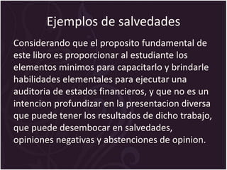 Ejemplos de salvedades
Considerando que el proposito fundamental de
este libro es proporcionar al estudiante los
elementos minimos para capacitarlo y brindarle
habilidades elementales para ejecutar una
auditoria de estados financieros, y que no es un
intencion profundizar en la presentacion diversa
que puede tener los resultados de dicho trabajo,
que puede desembocar en salvedades,
opiniones negativas y abstenciones de opinion.
 