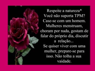 Respeite a natureza* Você não suporta TPM? Case-se com um homem. Mulheres menstruam, choram por nada, gostam de falar do próprio dia, discutir a  relação...  Se quiser viver com uma mulher, prepare-se para isso. Não tolha a sua  vaidade. 
