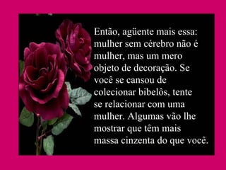Então, agüente mais essa: mulher sem cérebro não é mulher, mas um mero objeto de decoração. Se você se cansou de colecionar bibelôs, tente se relacionar com uma mulher. Algumas vão lhe mostrar que têm mais massa cinzenta do que você.  