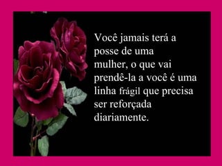 Você jamais terá a posse de uma mulher, o que vai prendê-la a você é uma linha  frágil  que precisa ser reforçada diariamente. 