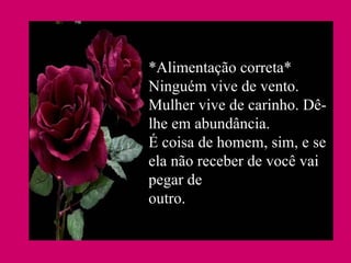 *Alimentação correta* Ninguém vive de vento. Mulher vive de carinho. Dê-lhe em abundância. É coisa de homem, sim, e se ela não receber de você vai pegar de outro.  