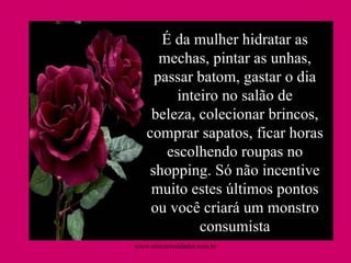 É da mulher hidratar as mechas, pintar as unhas, passar batom, gastar o dia inteiro no salão de beleza, colecionar brincos, comprar sapatos, ficar horas escolhendo roupas no shopping. Só não incentive muito estes últimos pontos ou você criará um monstro consumista www.sitecuriosidades.com.br 