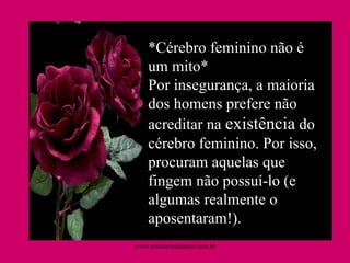 *Cérebro feminino não é um mito* Por insegurança, a maioria dos homens prefere não acreditar na  existência  do cérebro feminino. Por isso, procuram aquelas que fingem não possuí-lo (e algumas realmente o aposentaram!).  www.sitecuriosidades.com.br 