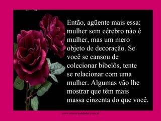 Então, agüente mais essa: mulher sem cérebro não é mulher, mas um mero objeto de decoração. Se você se cansou de colecionar bibelôs, tente se relacionar com uma mulher. Algumas vão lhe mostrar que têm mais massa cinzenta do que você.  www.sitecuriosidades.com.br 