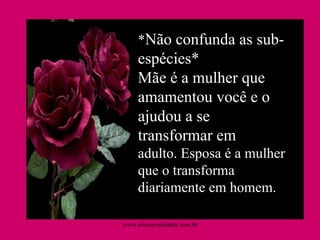 * Não confunda as sub-espécies* Mãe é a mulher que amamentou você e o ajudou a se transformar em adulto. Esposa é a mulher que o transforma diariamente em homem. www.sitecuriosidades.com.br 