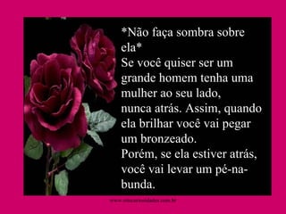 *Não faça sombra sobre ela* Se você quiser ser um grande homem tenha uma mulher ao seu lado, nunca atrás. Assim, quando ela brilhar você vai pegar um bronzeado. Porém, se ela estiver atrás, você vai levar um pé-na-bunda.  www.sitecuriosidades.com.br 