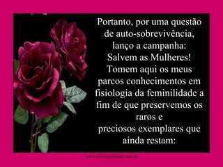 Portanto, por uma questão de auto-sobrevivência, lanço a campanha: Salvem as Mulheres! Tomem aqui os meus parcos conhecimentos em fisiologia da feminilidade a fim de que preservemos os raros e preciosos exemplares que ainda restam: www.sitecuriosidades.com.br 