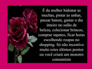 É da mulher hidratar as mechas, pintar as unhas, passar batom, gastar o dia inteiro no salão de beleza, colecionar brincos, comprar sapatos, ficar horas escolhendo roupas no shopping. Só não incentive muito estes últimos pontos ou você criará um monstro consumista 