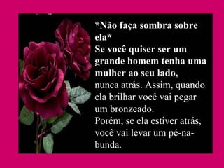 *Não faça sombra sobre ela* Se você quiser ser um grande homem tenha uma mulher ao seu lado, nunca atrás. Assim, quando ela brilhar você vai pegar um bronzeado. Porém, se ela estiver atrás, você vai levar um pé-na-bunda.   