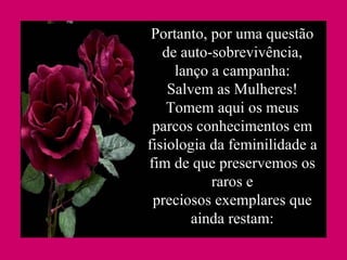 Portanto, por uma questão de auto-sobrevivência, lanço a campanha: Salvem as Mulheres! Tomem aqui os meus parcos conhecimentos em fisiologia da feminilidade a fim de que preservemos os raros e preciosos exemplares que ainda restam: 