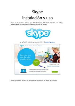 Skype instalación y uso 
Skype es un programa gratuito que utiliza tecnología P2P (punto a punto) para hablar, chatear y hacer de videollamadas con otros usuarios del mundo. 
La aplicación se descarga desde su sitio web www.skype.com. 
Ahora guardar el archivo del programa de instalación de Skype en el equipo.  