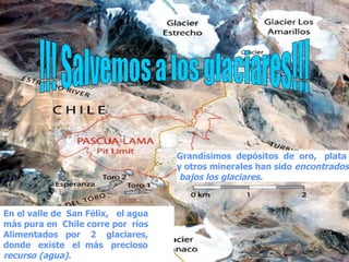 !!! Salvemos a los glaciares!!! En el valle de  San Félix,  el agua más pura en  Chile corre por  ríos  Alimentados  por  2  glaciares,  donde  existe  el  más  precioso  recurso (agua).   Grandísimos  depósitos  de  oro,  plata  y otros minerales han sido  encontrados bajos los glaciares.   