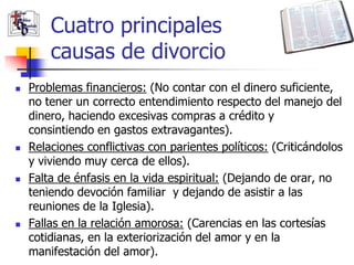 Cuatro principales
        causas de divorcio
   Problemas financieros: (No contar con el dinero suficiente,
    no tener un correcto entendimiento respecto del manejo del
    dinero, haciendo excesivas compras a crédito y
    consintiendo en gastos extravagantes).
   Relaciones conflictivas con parientes políticos: (Criticándolos
    y viviendo muy cerca de ellos).
   Falta de énfasis en la vida espiritual: (Dejando de orar, no
    teniendo devoción familiar y dejando de asistir a las
    reuniones de la Iglesia).
   Fallas en la relación amorosa: (Carencias en las cortesías
    cotidianas, en la exteriorización del amor y en la
    manifestación del amor).
 
