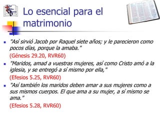 Lo esencial para el
         matrimonio
   "Así sirvió Jacob por Raquel siete años; y le parecieron como
    pocos días, porque la amaba."
    (Génesis 29.20, RVR60)
   "Maridos, amad a vuestras mujeres, así como Cristo amó a la
    iglesia, y se entregó a sí mismo por ella,"
    (Efesios 5.25, RVR60)
   "Así también los maridos deben amar a sus mujeres como a
    sus mismos cuerpos. El que ama a su mujer, a sí mismo se
    ama."
    (Efesios 5.28, RVR60)
 