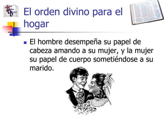 El orden divino para el
hogar
   El hombre desempeña su papel de
    cabeza amando a su mujer, y la mujer
    su papel de cuerpo sometiéndose a su
    marido.
 