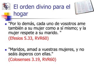 El orden divino para el
      hogar
   "Por lo demás, cada uno de vosotros ame
    también a su mujer como a sí mismo; y la
    mujer respete a su marido. "
    (Efesios 5.33, RVR60)

   "Maridos, amad a vuestras mujeres, y no
    seáis ásperos con ellas."
    (Colosenses 3.19, RVR60)
 