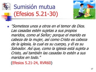 Sumisión mutua
     (Efesios 5.21-30)
   "Someteos unos a otros en el temor de Dios.
    Las casadas estén sujetas a sus propios
    maridos, como al Señor; porque el marido es
    cabeza de la mujer, así como Cristo es cabeza
    de la iglesia, la cual es su cuerpo, y él es su
    Salvador. Así que, como la iglesia está sujeta a
    Cristo, así también las casadas lo estén a sus
    maridos en todo."
    (Efesios 5.21-24, RVR60)
                                                       17
 