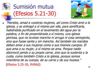 Sumisión mutua
         (Efesios 5.21-30)
   "Maridos, amad a vuestras mujeres, así como Cristo amó a la
    iglesia, y se entregó a sí mismo por ella, para santificarla,
    habiéndola purificado en el lavamiento del agua por la
    palabra, a fin de presentársela a sí mismo, una iglesia
    gloriosa, que no tuviese mancha ni arruga ni cosa semejante,
    sino que fuese santa y sin mancha. Así también los maridos
    deben amar a sus mujeres como a sus mismos cuerpos. El
    que ama a su mujer, a sí mismo se ama. Porque nadie
    aborreció jamás a su propia carne, sino que la sustenta y la
    cuida, como también Cristo a la iglesia, porque somos
    miembros de su cuerpo, de su carne y de sus huesos."
    (Efesios 5.25-30, RVR60)
                                                               18
 