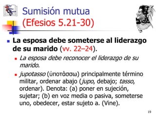 Sumisión mutua
         (Efesios 5.21-30)
   La esposa debe someterse al liderazgo
    de su marido (vv. 22–24).
       La esposa debe reconocer el liderazgo de su
        marido.
       jupotasso (ὑποτάσσω) principalmente término
        militar, ordenar abajo (jupo, debajo; tasso,
        ordenar). Denota: (a) poner en sujeción,
        sujetar; (b) en voz media o pasiva, someterse
        uno, obedecer, estar sujeto a. (Vine).
                                                        19
 