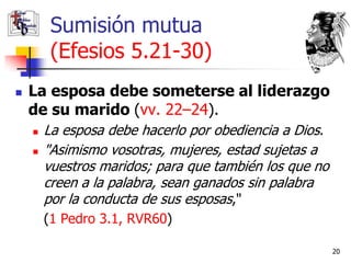 Sumisión mutua
         (Efesios 5.21-30)
   La esposa debe someterse al liderazgo
    de su marido (vv. 22–24).
       La esposa debe hacerlo por obediencia a Dios.
       "Asimismo vosotras, mujeres, estad sujetas a
        vuestros maridos; para que también los que no
        creen a la palabra, sean ganados sin palabra
        por la conducta de sus esposas,"
        (1 Pedro 3.1, RVR60)

                                                        20
 