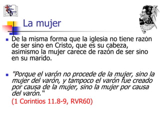 La mujer
   De la misma forma que la iglesia no tiene razón
    de ser sino en Cristo, que es su cabeza,
    asimismo la mujer carece de razón de ser sino
    en su marido.

   "Porque el varón no procede de la mujer, sino la
    mujer del varón, y tampoco el varón fue creado
    por causa de la mujer, sino la mujer por causa
    del varón.“
    (1 Corintios 11.8-9, RVR60)
 