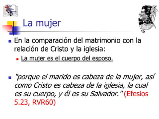 La mujer
   En la comparación del matrimonio con la
    relación de Cristo y la iglesia:
       La mujer es el cuerpo del esposo.


   "porque el marido es cabeza de la mujer, así
    como Cristo es cabeza de la iglesia, la cual
    es su cuerpo, y él es su Salvador." (Efesios
    5.23, RVR60)
 