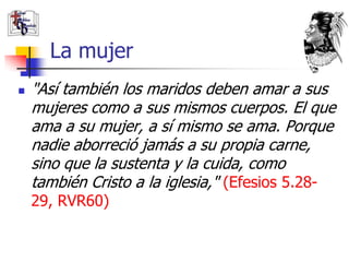 La mujer
   "Así también los maridos deben amar a sus
    mujeres como a sus mismos cuerpos. El que
    ama a su mujer, a sí mismo se ama. Porque
    nadie aborreció jamás a su propia carne,
    sino que la sustenta y la cuida, como
    también Cristo a la iglesia," (Efesios 5.28-
    29, RVR60)
 