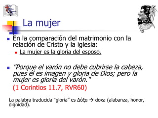 La mujer
   En la comparación del matrimonio con la
    relación de Cristo y la iglesia:
       La mujer es la gloria del esposo.

   "Porque el varón no debe cubrirse la cabeza,
    pues él es imagen y gloria de Dios; pero la
    mujer es gloria del varón."
    (1 Corintios 11.7, RVR60)
La palabra traducida “gloria” es Δόξα  doxa (alabanza, honor,
dignidad).
 