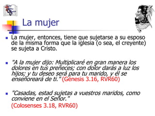 La mujer
   La mujer, entonces, tiene que sujetarse a su esposo
    de la misma forma que la iglesia (o sea, el creyente)
    se sujeta a Cristo.

   "A la mujer dijo: Multiplicaré en gran manera los
    dolores en tus preñeces; con dolor darás a luz los
    hijos; y tu deseo será para tu marido, y él se
    enseñoreará de ti." (Génesis 3.16, RVR60)

   "Casadas, estad sujetas a vuestros maridos, como
    conviene en el Señor."
    (Colosenses 3.18, RVR60)
 