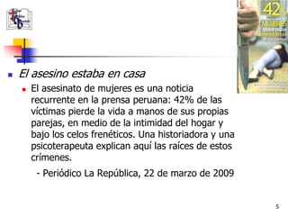    El asesino estaba en casa
       El asesinato de mujeres es una noticia
        recurrente en la prensa peruana: 42% de las
        víctimas pierde la vida a manos de sus propias
        parejas, en medio de la intimidad del hogar y
        bajo los celos frenéticos. Una historiadora y una
        psicoterapeuta explican aquí las raíces de estos
        crímenes.
         - Periódico La República, 22 de marzo de 2009


                                                            5
 