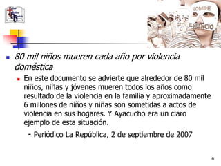    80 mil niños mueren cada año por violencia
    doméstica
       En este documento se advierte que alrededor de 80 mil
        niños, niñas y jóvenes mueren todos los años como
        resultado de la violencia en la familia y aproximadamente
        6 millones de niños y niñas son sometidas a actos de
        violencia en sus hogares. Y Ayacucho era un claro
        ejemplo de esta situación.
         - Periódico La República, 2 de septiembre de 2007

                                                                    6
 