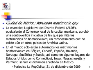   Ciudad de México: Aprueban matrimonio gay
   La Asamblea Legislativa del Distrito Federal (ALDF),
    equivalente al Congreso local de la capital mexicana, aprobó
    una controvertida iniciativa de ley que permite los
    matrimonios de homosexuales, un reconocimiento que no
    existe aún en otros países de América Latina.
   En el mundo sólo están autorizados los matrimonios
    homosexuales en Bélgica, Canadá, España, Holanda,
    Noruega, Sudáfrica y Suecia, así como en algunos lugares de
    Estados Unidos como Connecticut, Iowa, Massachusetts y
    Vermont, señala el dictamen aprobado en México.
         - Periódico La República, 21 de diciembre de 2009       7
 