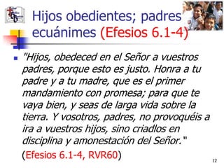 Hijos obedientes; padres
      ecuánimes (Efesios 6.1-4)
   "Hijos, obedeced en el Señor a vuestros
    padres, porque esto es justo. Honra a tu
    padre y a tu madre, que es el primer
    mandamiento con promesa; para que te
    vaya bien, y seas de larga vida sobre la
    tierra. Y vosotros, padres, no provoquéis a
    ira a vuestros hijos, sino criadlos en
    disciplina y amonestación del Señor.“
    (Efesios 6.1-4, RVR60)                        12
 