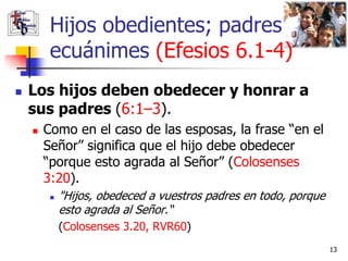 Hijos obedientes; padres
         ecuánimes (Efesios 6.1-4)
   Los hijos deben obedecer y honrar a
    sus padres (6:1–3).
       Como en el caso de las esposas, la frase “en el
        Señor” significa que el hijo debe obedecer
        “porque esto agrada al Señor” (Colosenses
        3:20).
            "Hijos, obedeced a vuestros padres en todo, porque
             esto agrada al Señor.“
             (Colosenses 3.20, RVR60)
                                                                  13
 