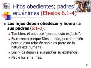 Hijos obedientes; padres
         ecuánimes (Efesios 6.1-4)
   Los hijos deben obedecer y honrar a
    sus padres (6:1–3).
       También, él obedece “porque esto es justo”.
       Es correcto porque Dios lo pide, pero también
        porque esta relación sabia es parte de la
        naturaleza humana.
       Los hijos deben a sus padres su existencia.
       Nadie los ama más.

                                                        14
 
