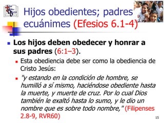 Hijos obedientes; padres
         ecuánimes (Efesios 6.1-4)
   Los hijos deben obedecer y honrar a
    sus padres (6:1–3).
       Esta obediencia debe ser como la obediencia de
        Cristo Jesús:
       "y estando en la condición de hombre, se
        humilló a sí mismo, haciéndose obediente hasta
        la muerte, y muerte de cruz. Por lo cual Dios
        también le exaltó hasta lo sumo, y le dio un
        nombre que es sobre todo nombre," (Filipenses
        2.8-9, RVR60)                                    15
 