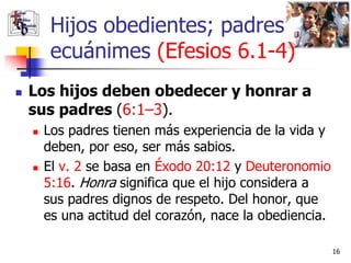 Hijos obedientes; padres
         ecuánimes (Efesios 6.1-4)
   Los hijos deben obedecer y honrar a
    sus padres (6:1–3).
       Los padres tienen más experiencia de la vida y
        deben, por eso, ser más sabios.
       El v. 2 se basa en Éxodo 20:12 y Deuteronomio
        5:16. Honra significa que el hijo considera a
        sus padres dignos de respeto. Del honor, que
        es una actitud del corazón, nace la obediencia.

                                                          16
 