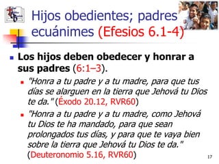 Hijos obedientes; padres
         ecuánimes (Efesios 6.1-4)
   Los hijos deben obedecer y honrar a
    sus padres (6:1–3).
       "Honra a tu padre y a tu madre, para que tus
        días se alarguen en la tierra que Jehová tu Dios
        te da." (Éxodo 20.12, RVR60)
       "Honra a tu padre y a tu madre, como Jehová
        tu Dios te ha mandado, para que sean
        prolongados tus días, y para que te vaya bien
        sobre la tierra que Jehová tu Dios te da."
        (Deuteronomio 5.16, RVR60)                         17
 