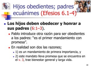 Hijos obedientes; padres
         ecuánimes (Efesios 6.1-4)
   Los hijos deben obedecer y honrar a
    sus padres (6:1–3).
       Pablo introduce otra razón para ser obedientes
        a los padres: “es el primer mandamiento con
        promesa”.
       En realidad son dos las razones;
            1) es un mandamiento de primera importancia, y
            2) este mandato lleva promesa que se encuentra en
             el v. 3, trae bienestar general y larga vida.
                                                                 18
 