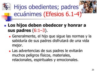 Hijos obedientes; padres
         ecuánimes (Efesios 6.1-4)
   Los hijos deben obedecer y honrar a
    sus padres (6:1–3).
       Generalmente, el hijo que sigue las normas y la
        sabiduría de sus padres disfrutará de una vida
        mejor.
       Las advertencias de sus padres le evitarán
        muchos peligros físicos, materiales,
        relacionales, espirituales y emocionales.

                                                          20
 