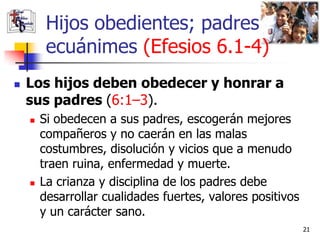 Hijos obedientes; padres
         ecuánimes (Efesios 6.1-4)
   Los hijos deben obedecer y honrar a
    sus padres (6:1–3).
       Si obedecen a sus padres, escogerán mejores
        compañeros y no caerán en las malas
        costumbres, disolución y vicios que a menudo
        traen ruina, enfermedad y muerte.
       La crianza y disciplina de los padres debe
        desarrollar cualidades fuertes, valores positivos
        y un carácter sano.
                                                            21
 