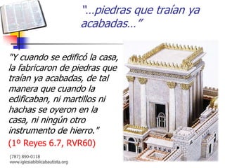 “…piedras que traían ya
                                 acabadas…”

"Y cuando se edificó la casa,
la fabricaron de piedras que
traían ya acabadas, de tal
manera que cuando la
edificaban, ni martillos ni
hachas se oyeron en la
casa, ni ningún otro
instrumento de hierro."
(1º Reyes 6.7, RVR60)
(787) 890-0118
www.iglesiabiblicabautista.org
 
