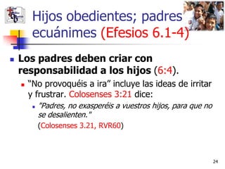 Hijos obedientes; padres
         ecuánimes (Efesios 6.1-4)
   Los padres deben criar con
    responsabilidad a los hijos (6:4).
       “No provoquéis a ira” incluye las ideas de irritar
        y frustrar. Colosenses 3:21 dice:
            "Padres, no exasperéis a vuestros hijos, para que no
             se desalienten."
             (Colosenses 3.21, RVR60)



                                                                    24
 