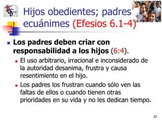 Hijos obedientes; padres
         ecuánimes (Efesios 6.1-4)
   Los padres deben criar con
    responsabilidad a los hijos (6:4).
       El uso arbitrario, irracional e inconsiderado de
        la autoridad desanima, frustra y causa
        resentimiento en el hijo.
       Los padres los frustran cuando sólo ven las
        faltas de ellos o cuando tienen otras
        prioridades en su vida y no les dedican tiempo.

                                                           25
 