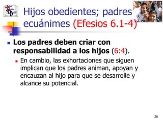 Hijos obedientes; padres
         ecuánimes (Efesios 6.1-4)
   Los padres deben criar con
    responsabilidad a los hijos (6:4).
       En cambio, las exhortaciones que siguen
        implican que los padres animan, apoyan y
        encauzan al hijo para que se desarrolle y
        alcance su potencial.




                                                    26
 